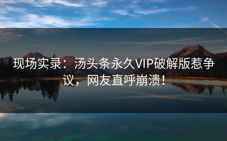 现场实录：汤头条永久VIP破解版惹争议，网友直呼崩溃！