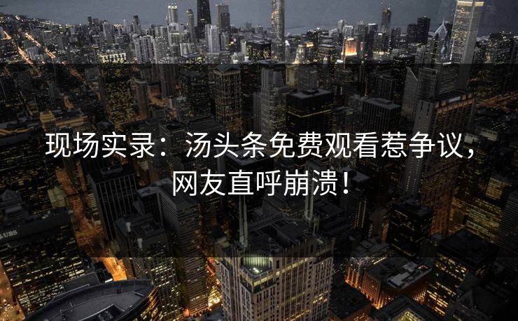 现场实录：汤头条免费观看惹争议，网友直呼崩溃！