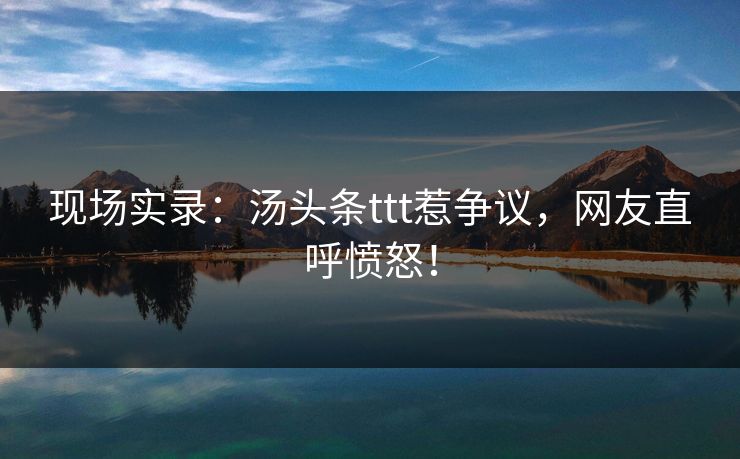 现场实录：汤头条ttt惹争议，网友直呼愤怒！