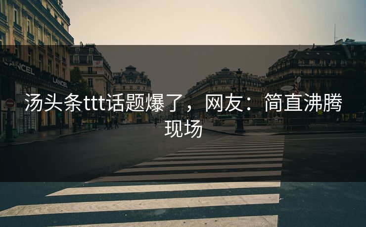 汤头条ttt话题爆了，网友：简直沸腾现场