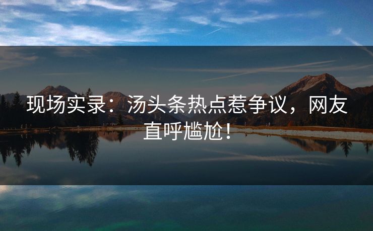 现场实录：汤头条热点惹争议，网友直呼尴尬！