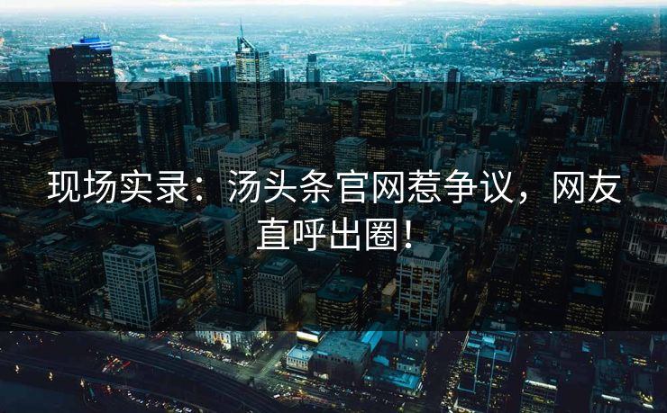 现场实录：汤头条官网惹争议，网友直呼出圈！