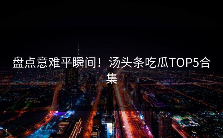 盘点意难平瞬间！汤头条吃瓜TOP5合集