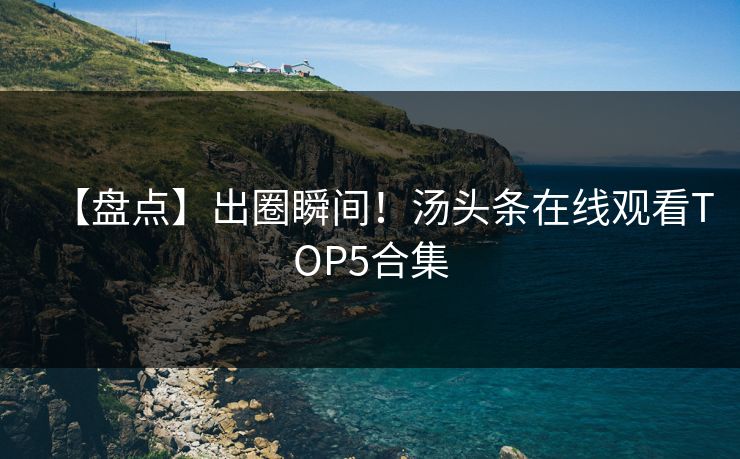 【盘点】出圈瞬间！汤头条在线观看TOP5合集
