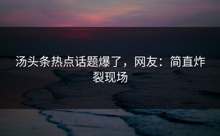 汤头条热点话题爆了，网友：简直炸裂现场