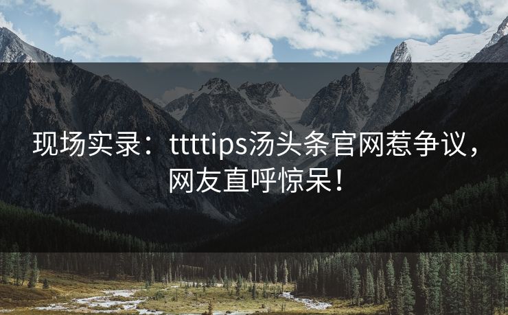现场实录：ttttips汤头条官网惹争议，网友直呼惊呆！