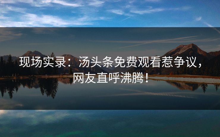 现场实录：汤头条免费观看惹争议，网友直呼沸腾！
