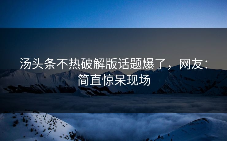汤头条不热破解版话题爆了，网友：简直惊呆现场