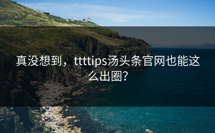 真没想到，ttttips汤头条官网也能这么出圈？