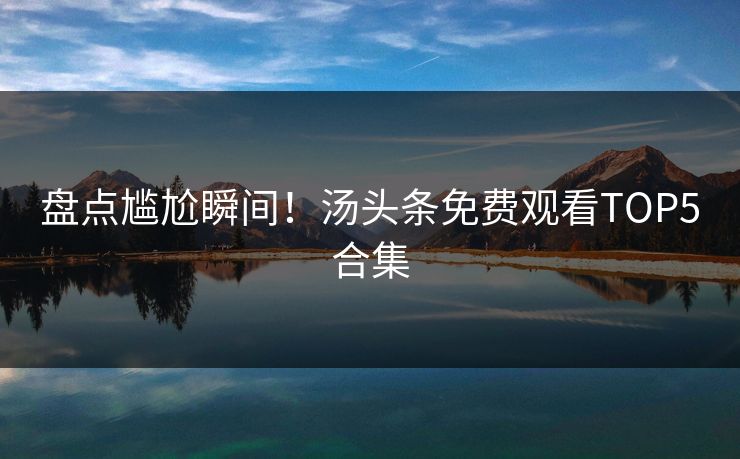 盘点尴尬瞬间！汤头条免费观看TOP5合集