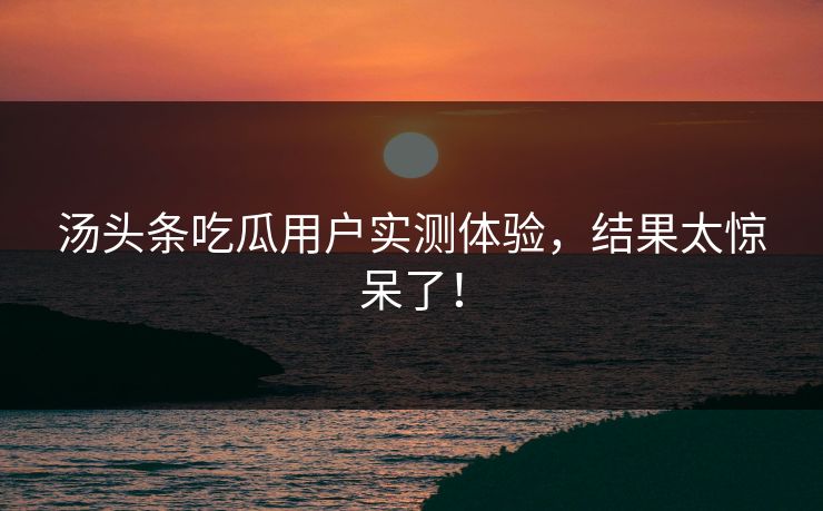 汤头条吃瓜用户实测体验，结果太惊呆了！