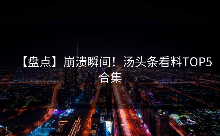 【盘点】崩溃瞬间！汤头条看料TOP5合集