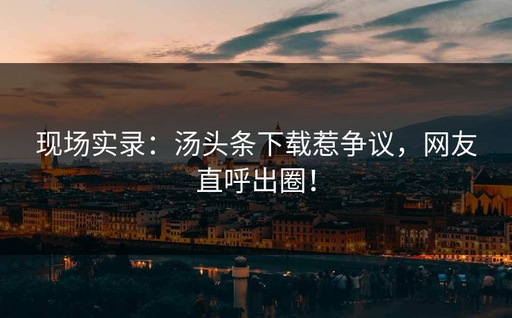 现场实录：汤头条下载惹争议，网友直呼出圈！