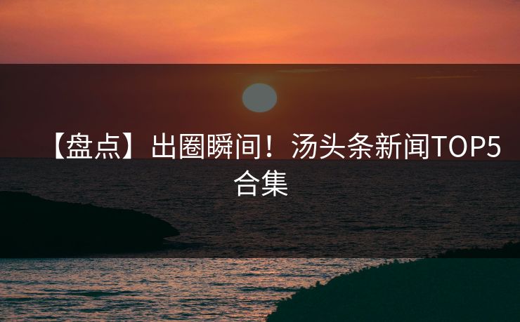 【盘点】出圈瞬间！汤头条新闻TOP5合集