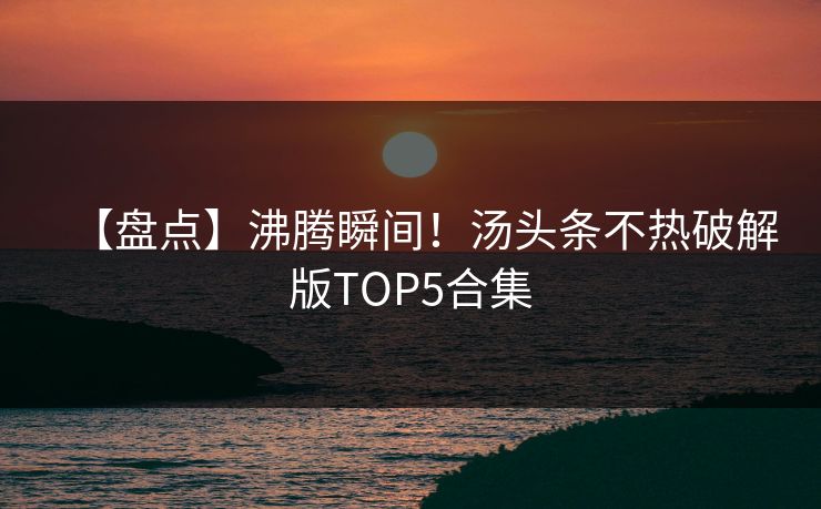 【盘点】沸腾瞬间！汤头条不热破解版TOP5合集
