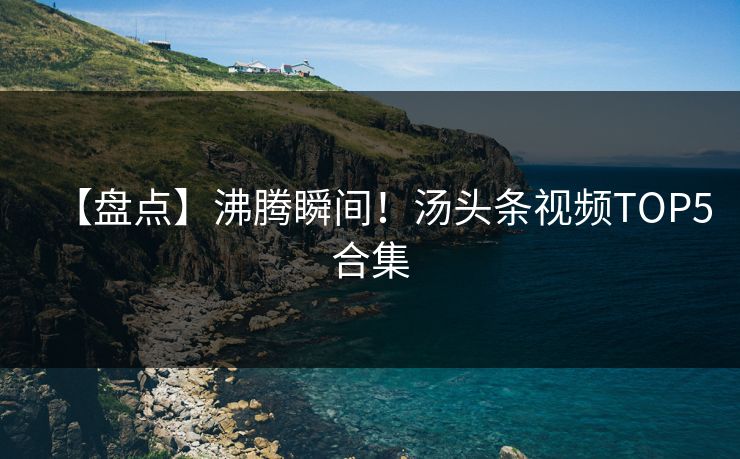 【盘点】沸腾瞬间！汤头条视频TOP5合集