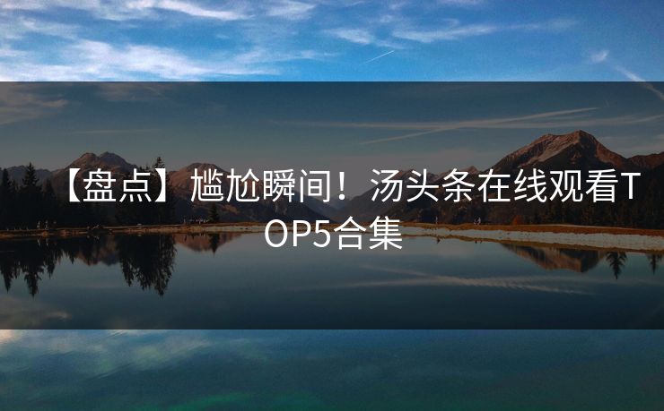 【盘点】尴尬瞬间！汤头条在线观看TOP5合集