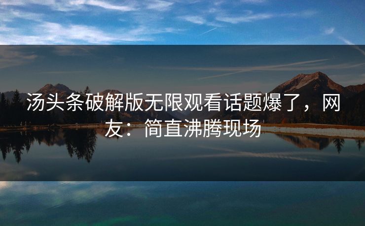 汤头条破解版无限观看话题爆了，网友：简直沸腾现场