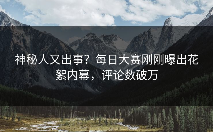 神秘人又出事？每日大赛刚刚曝出花絮内幕，评论数破万