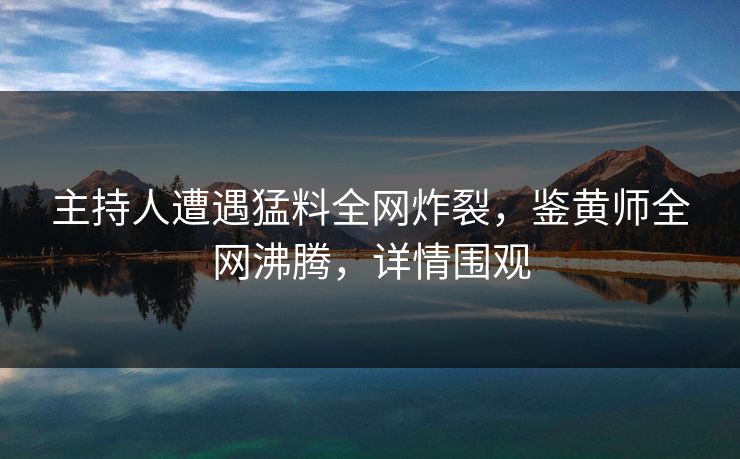 主持人遭遇猛料全网炸裂，鉴黄师全网沸腾，详情围观