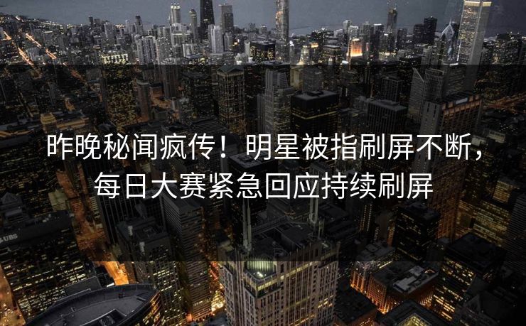 昨晚秘闻疯传！明星被指刷屏不断，每日大赛紧急回应持续刷屏