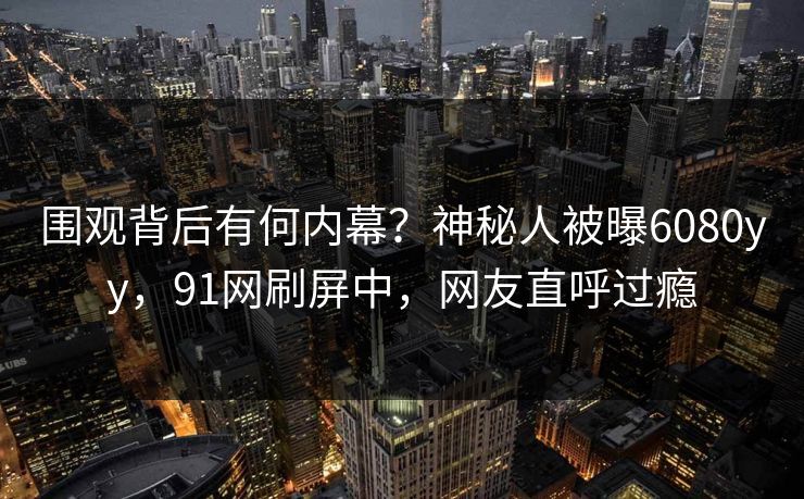围观背后有何内幕？神秘人被曝6080yy，91网刷屏中，网友直呼过瘾