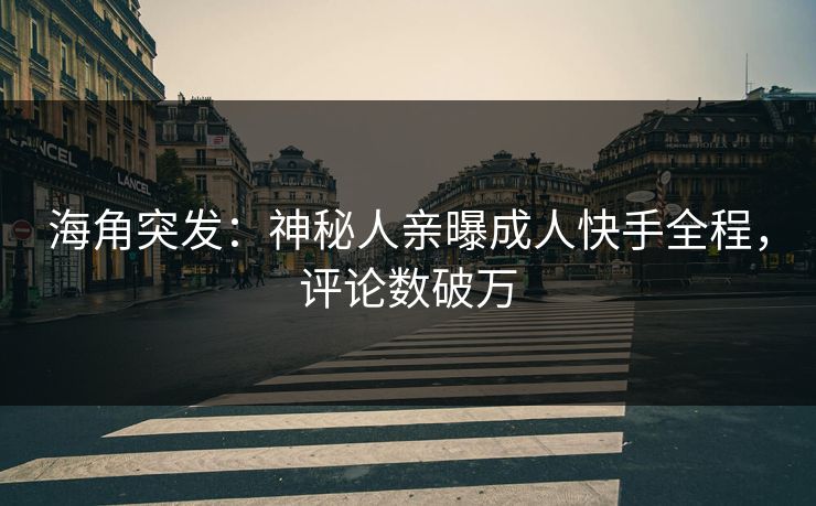 海角突发：神秘人亲曝成人快手全程，评论数破万