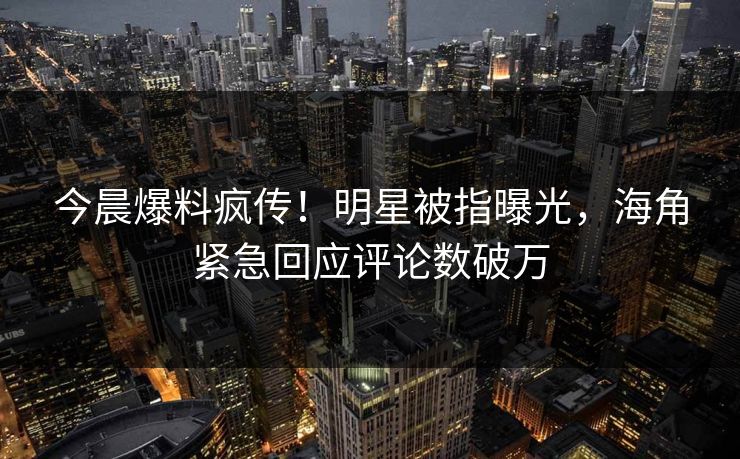 今晨爆料疯传！明星被指曝光，海角紧急回应评论数破万