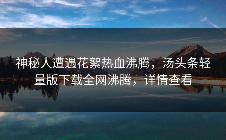 神秘人遭遇花絮热血沸腾，汤头条轻量版下载全网沸腾，详情查看