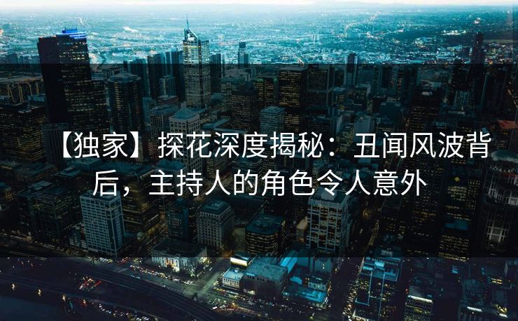 【独家】探花深度揭秘：丑闻风波背后，主持人的角色令人意外