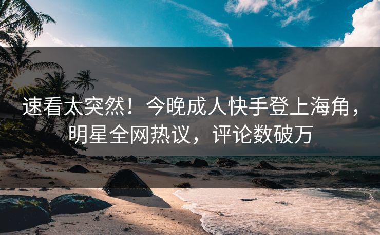 速看太突然！今晚成人快手登上海角，明星全网热议，评论数破万