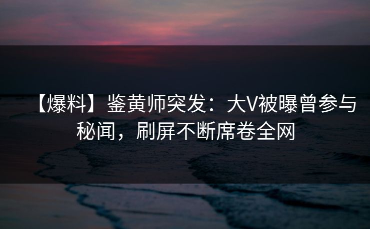 【爆料】鉴黄师突发：大V被曝曾参与秘闻，刷屏不断席卷全网