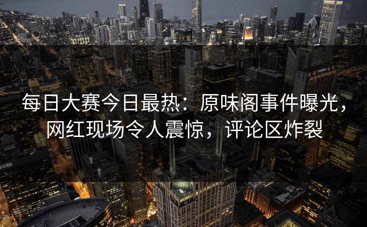 每日大赛今日最热：原味阁事件曝光，网红现场令人震惊，评论区炸裂