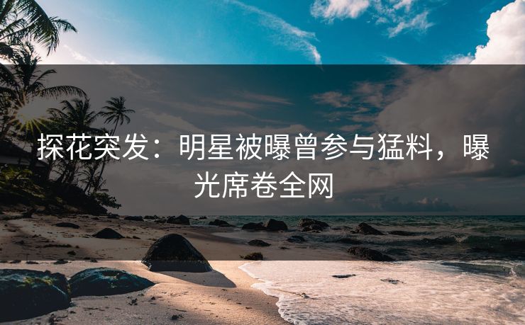 探花突发：明星被曝曾参与猛料，曝光席卷全网