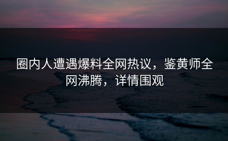 圈内人遭遇爆料全网热议，鉴黄师全网沸腾，详情围观