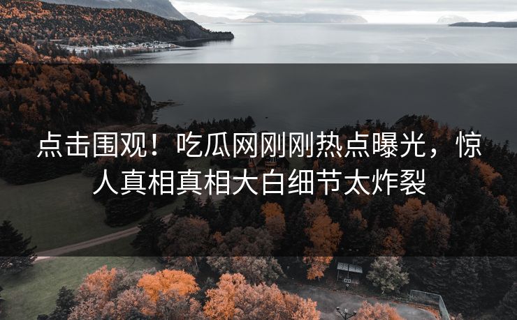 点击围观！吃瓜网刚刚热点曝光，惊人真相真相大白细节太炸裂