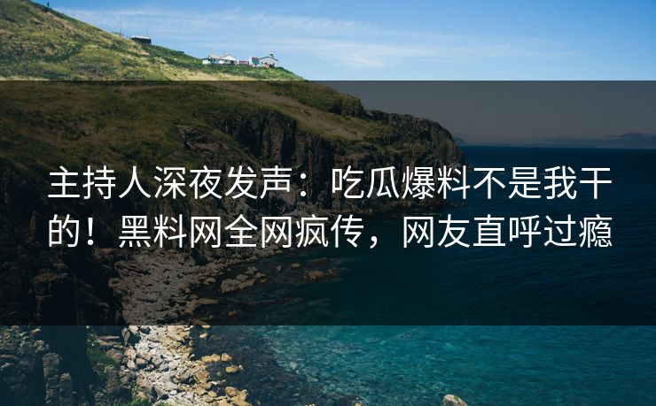 主持人深夜发声：吃瓜爆料不是我干的！黑料网全网疯传，网友直呼过瘾