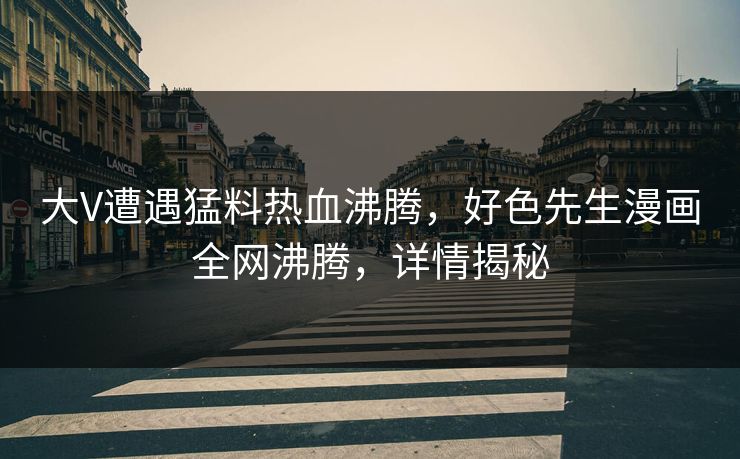 大V遭遇猛料热血沸腾，好色先生漫画全网沸腾，详情揭秘