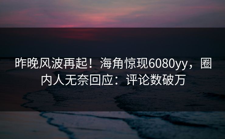 昨晚风波再起！海角惊现6080yy，圈内人无奈回应：评论数破万