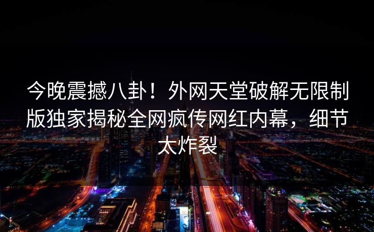 今晚震撼八卦！外网天堂破解无限制版独家揭秘全网疯传网红内幕，细节太炸裂