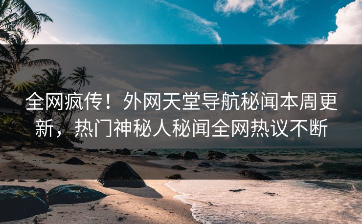 全网疯传！外网天堂导航秘闻本周更新，热门神秘人秘闻全网热议不断