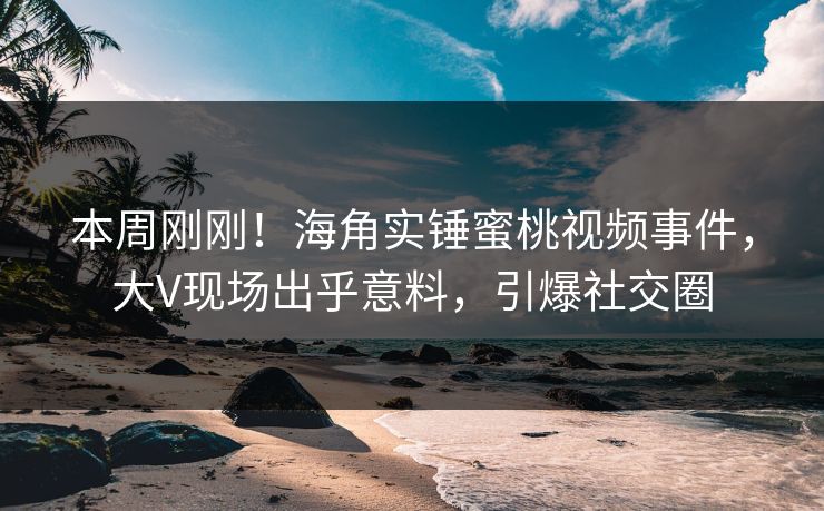 本周刚刚！海角实锤蜜桃视频事件，大V现场出乎意料，引爆社交圈