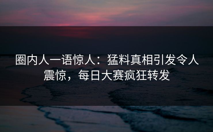 圈内人一语惊人：猛料真相引发令人震惊，每日大赛疯狂转发