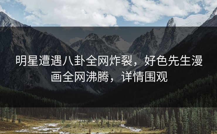 明星遭遇八卦全网炸裂，好色先生漫画全网沸腾，详情围观