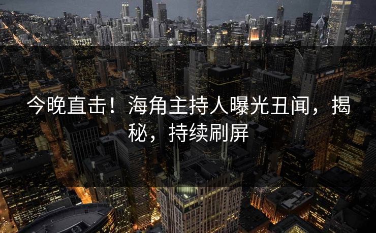 今晚直击！海角主持人曝光丑闻，揭秘，持续刷屏