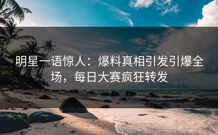 明星一语惊人：爆料真相引发引爆全场，每日大赛疯狂转发