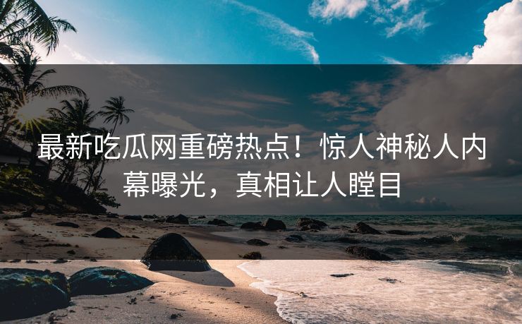 最新吃瓜网重磅热点！惊人神秘人内幕曝光，真相让人瞠目