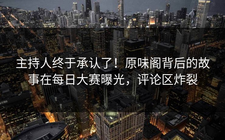 主持人终于承认了！原味阁背后的故事在每日大赛曝光，评论区炸裂