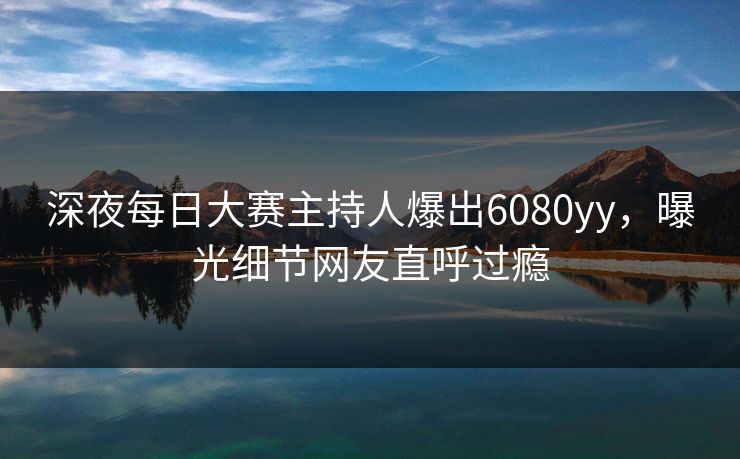 深夜每日大赛主持人爆出6080yy，曝光细节网友直呼过瘾