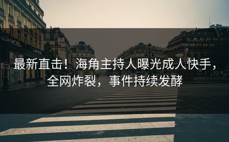 最新直击！海角主持人曝光成人快手，全网炸裂，事件持续发酵